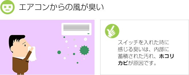 エアコンからの風が臭い：スイッチを入れた時に感じる臭いは、内部に蓄積された汚れ、ホコリ、カビが原因です。